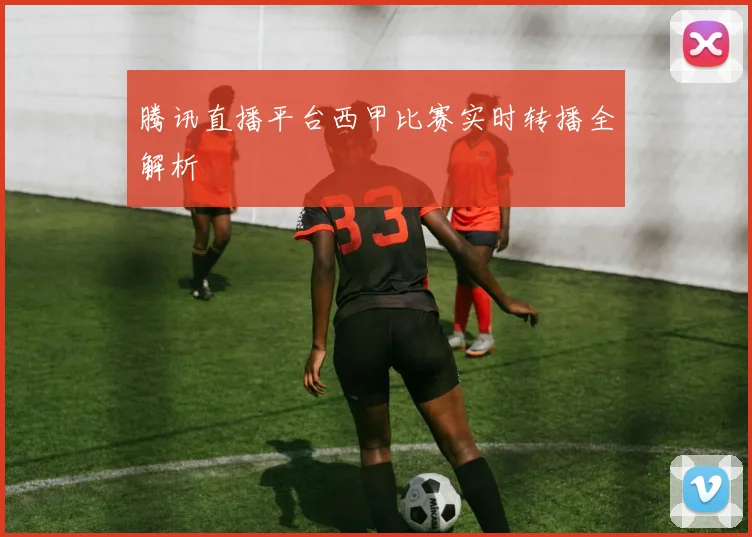 腾讯直播平台西甲比赛实时转播全解析