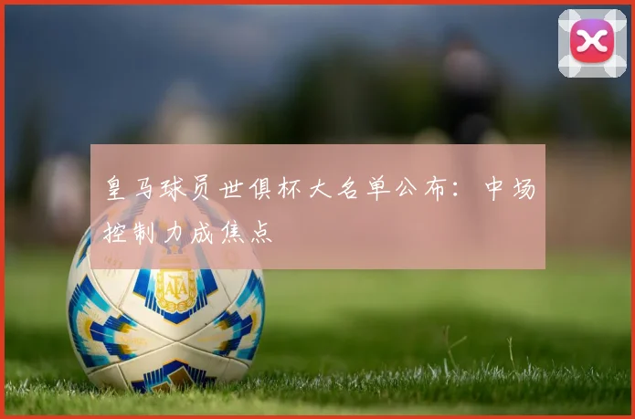 皇马球员世俱杯大名单公布：中场控制力成焦点