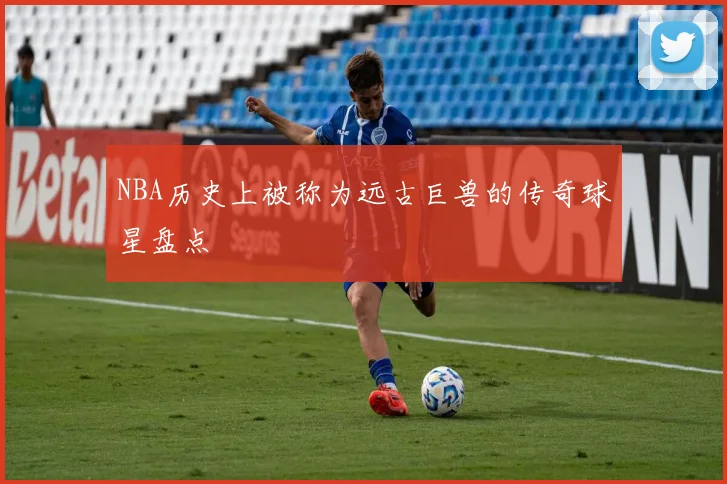 NBA历史上被称为远古巨兽的传奇球星盘点