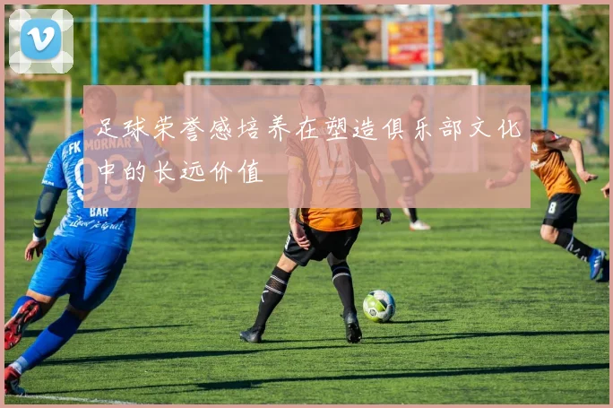 足球荣誉感培养在塑造俱乐部文化中的长远价值