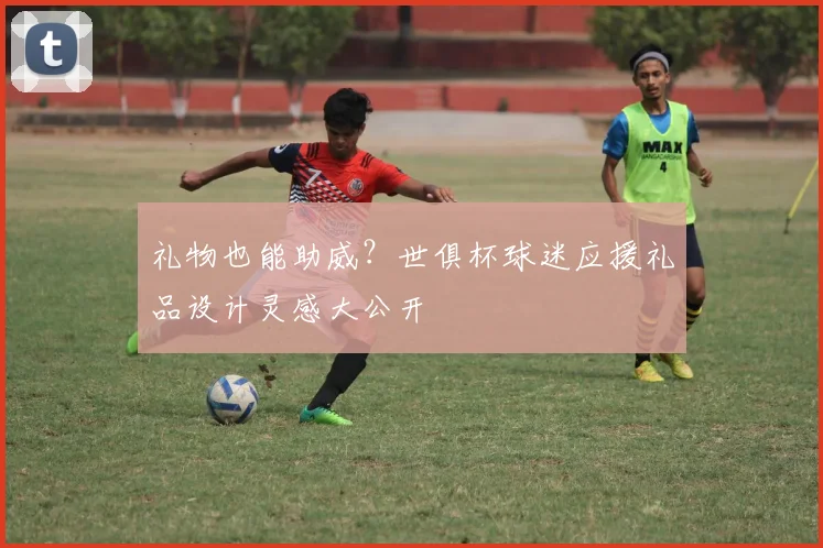 礼物也能助威？世俱杯球迷应援礼品设计灵感大公开
