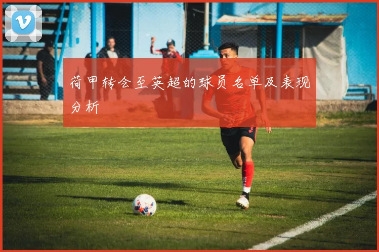 荷甲转会至英超的球员名单及表现分析