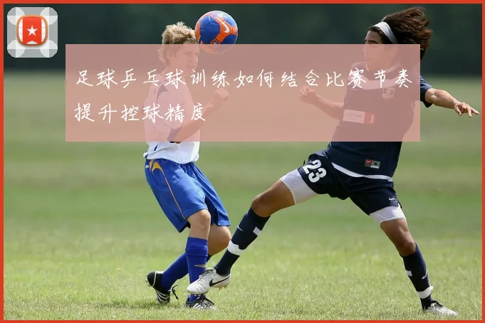 足球乒乓球训练如何结合比赛节奏提升控球精度