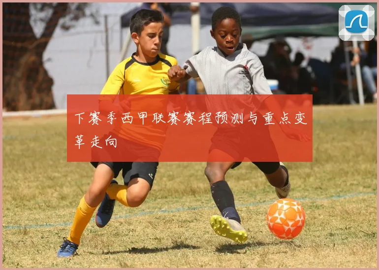 下赛季西甲联赛赛程预测与重点变革走向