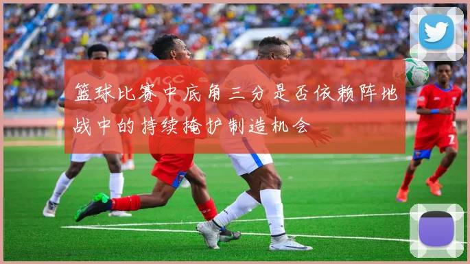 篮球比赛中底角三分是否依赖阵地战中的持续掩护制造机会