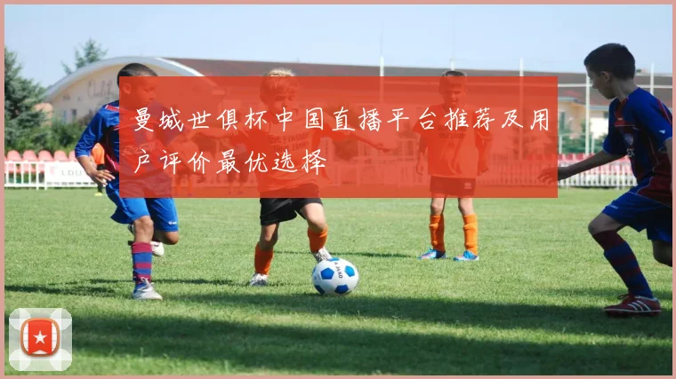 曼城世俱杯中国直播平台推荐及用户评价最优选择