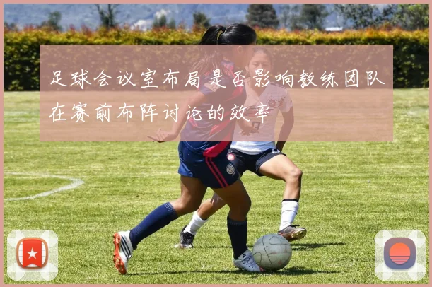足球会议室布局是否影响教练团队在赛前布阵讨论的效率