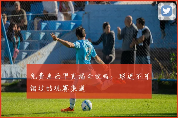 免费看西甲直播全攻略，球迷不可错过的观赛渠道